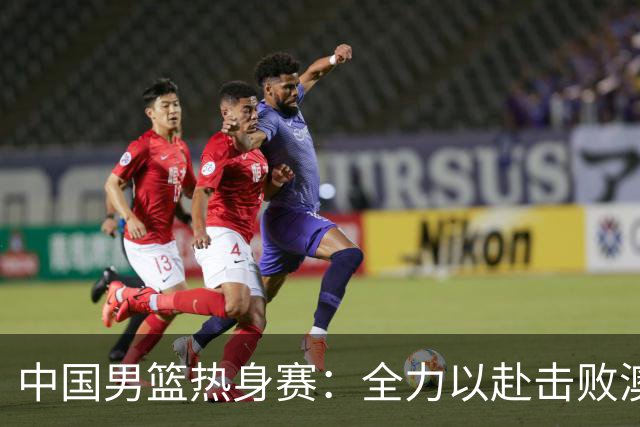 中国男篮热身赛：全力以赴击败澳大利亚，郭士强打造双塔阵容，央视直播